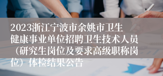 2023浙江宁波市余姚市卫生健康事业单位招聘卫生技术人员（研究生岗位及要求高级职称岗位）体检结果公告