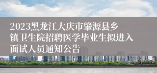 2023黑龙江大庆市肇源县乡镇卫生院招聘医学毕业生拟进入面试人员通知公告