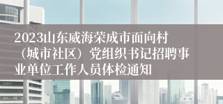 2023山东威海荣成市面向村（城市社区）党组织书记招聘事业单位工作人员体检通知