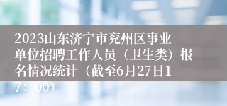 2023山东济宁市兖州区事业单位招聘工作人员（卫生类）报名情况统计（截至6月27日17：00）