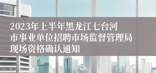 2023年上半年黑龙江七台河市事业单位招聘市场监督管理局现场资格确认通知