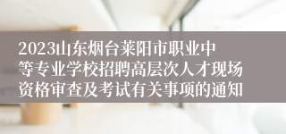 2023山东烟台莱阳市职业中等专业学校招聘高层次人才现场资格审查及考试有关事项的通知