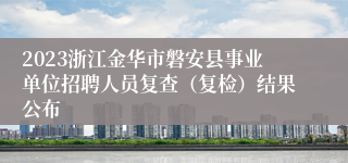 2023浙江金华市磐安县事业单位招聘人员复查（复检）结果公布