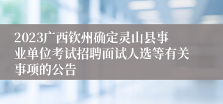 2023广西钦州确定灵山县事业单位考试招聘面试人选等有关事项的公告