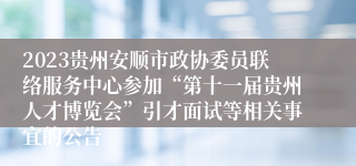 2023贵州安顺市政协委员联络服务中心参加“第十一届贵州人才博览会”引才面试等相关事宜的公告