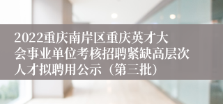 2022重庆南岸区重庆英才大会事业单位考核招聘紧缺高层次人才拟聘用公示（第三批）