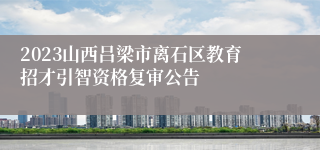 2023山西吕梁市离石区教育招才引智资格复审公告