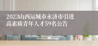 2023山西运城市永济市引进高素质青年人才59名公告