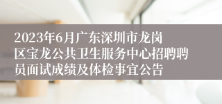 2023年6月广东深圳市龙岗区宝龙公共卫生服务中心招聘聘员面试成绩及体检事宜公告