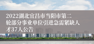 2022湖北宜昌市当阳市第二轮部分事业单位引进急需紧缺人才37人公告