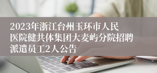 2023年浙江台州玉环市人民医院健共体集团大麦屿分院招聘派遣员工2人公告