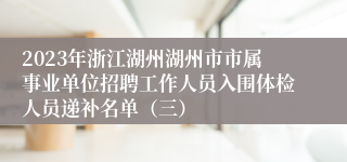 2023年浙江湖州湖州市市属事业单位招聘工作人员入围体检人员递补名单（三）