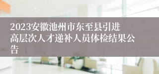 2023安徽池州市东至县引进高层次人才递补人员体检结果公告