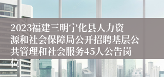 2023福建三明宁化县人力资源和社会保障局公开招聘基层公共管理和社会服务45人公告岗位