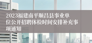 2023福建南平顺昌县事业单位公开招聘体检时间安排补充事项通知