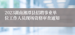 2023湖南湘潭县招聘事业单位工作人员现场资格审查通知