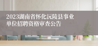 2023湖南省怀化沅陵县事业单位招聘资格审查公告