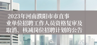  2023年河南濮阳市市直事业单位招聘工作人员资格复审及取消、核减岗位招聘计划的公告