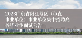 2023广东省阳江考区（市直事业单位）事业单位集中招聘高校毕业生面试公告