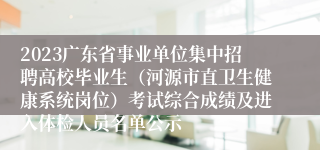 2023广东省事业单位集中招聘高校毕业生（河源市直卫生健康系统岗位）考试综合成绩及进入体检人员名单公示 