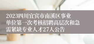 2023四川宜宾市南溪区事业单位第一次考核招聘高层次和急需紧缺专业人才27人公告