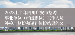 2023上半年四川广安市招聘事业单位（市级职位）工作人员补检、复检和递补体检结果的公告