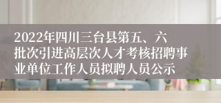 2022年四川三台县第五、六批次引进高层次人才考核招聘事业单位工作人员拟聘人员公示