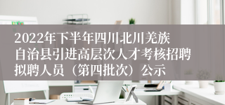 2022年下半年四川北川羌族自治县引进高层次人才考核招聘拟聘人员（第四批次）公示