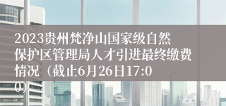 2023贵州梵净山国家级自然保护区管理局人才引进最终缴费情况（截止6月26日17:00）