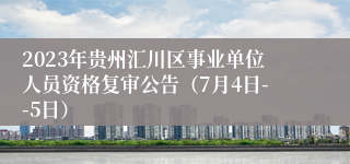 2023年贵州汇川区事业单位人员资格复审公告（7月4日--5日）