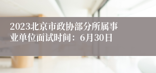 2023北京市政协部分所属事业单位面试时间：6月30日