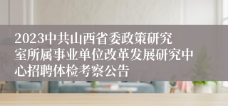 2023中共山西省委政策研究室所属事业单位改革发展研究中心招聘体检考察公告