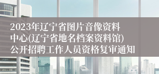 2023年辽宁省图片音像资料中心(辽宁省地名档案资料馆)公开招聘工作人员资格复审通知