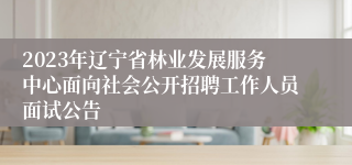 2023年辽宁省林业发展服务中心面向社会公开招聘工作人员面试公告