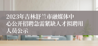 2023年吉林舒兰市融媒体中心公开招聘急需紧缺人才拟聘用人员公示