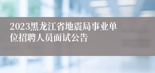 2023黑龙江省地震局事业单位招聘人员面试公告