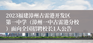 2023福建漳州古雷港开发区第一中学（漳州一中古雷港分校）面向全国招聘校长1人公告