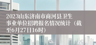 2023山东济南市商河县卫生事业单位招聘报名情况统计（截至6月27日16时）