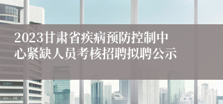 2023甘肃省疾病预防控制中心紧缺人员考核招聘拟聘公示