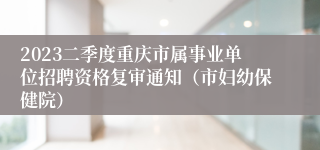 2023二季度重庆市属事业单位招聘资格复审通知（市妇幼保健院）