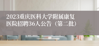 2023重庆医科大学附属康复医院招聘36人公告（第二批）