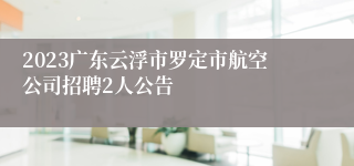 2023广东云浮市罗定市航空公司招聘2人公告