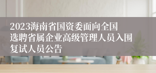 2023海南省国资委面向全国选聘省属企业高级管理人员入围复试人员公告