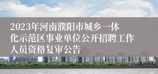 2023年河南濮阳市城乡一体化示范区事业单位公开招聘工作人员资格复审公告