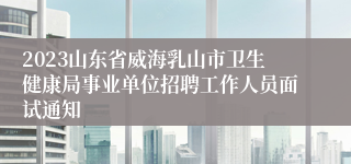 2023山东省威海乳山市卫生健康局事业单位招聘工作人员面试通知