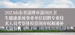 2023山东省淄博市淄川区卫生健康系统事业单位招聘专业技术人员考察体检范围弃权和递补人员公告（一）