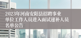 2023年河南安阳县招聘事业单位工作人员进入面试递补人员名单公告