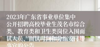 2023年广东省事业单位集中公开招聘高校毕业生茂名市综合类、教育类和卫生类岗位入围面试人员、面试时间和分组安排等事宜的公告