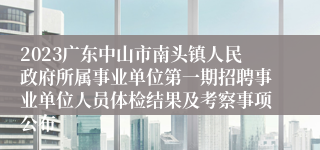 2023广东中山市南头镇人民政府所属事业单位第一期招聘事业单位人员体检结果及考察事项公布