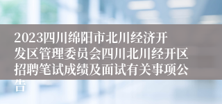 2023四川绵阳市北川经济开发区管理委员会四川北川经开区招聘笔试成绩及面试有关事项公告